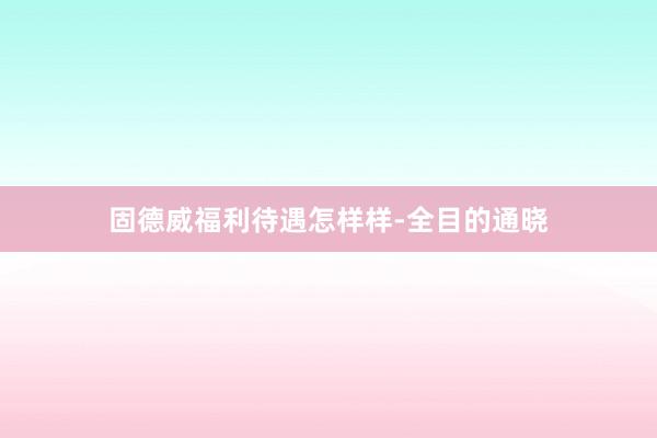 固德威福利待遇怎样样-全目的通晓